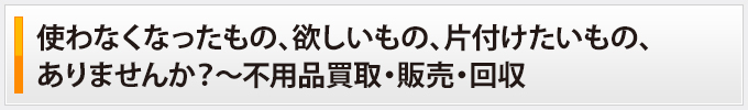 使わなくなったもの、欲しいもの、片付けたいもの、ありませんか？～不用品買取・販売・回収